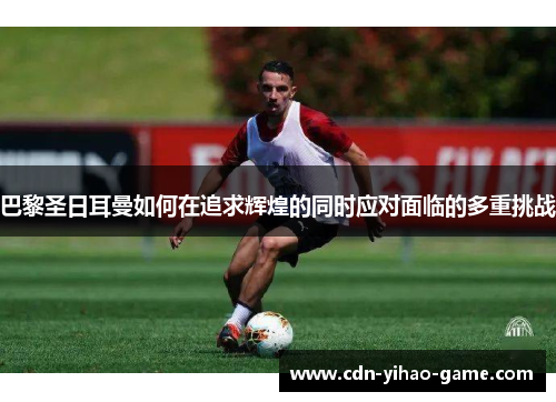 巴黎圣日耳曼如何在追求辉煌的同时应对面临的多重挑战