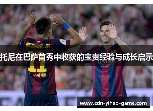 托尼在巴萨首秀中收获的宝贵经验与成长启示