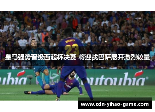 皇马强势晋级西超杯决赛 将迎战巴萨展开激烈较量