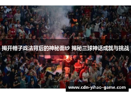 揭开帽子戏法背后的神秘面纱 揭秘三球神话成就与挑战