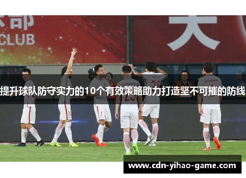 提升球队防守实力的10个有效策略助力打造坚不可摧的防线