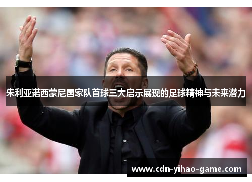 朱利亚诺西蒙尼国家队首球三大启示展现的足球精神与未来潜力