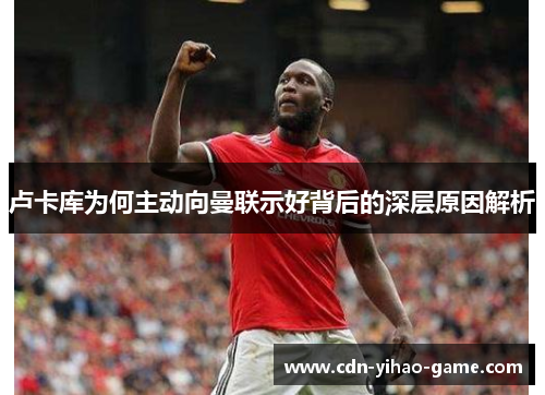 卢卡库为何主动向曼联示好背后的深层原因解析