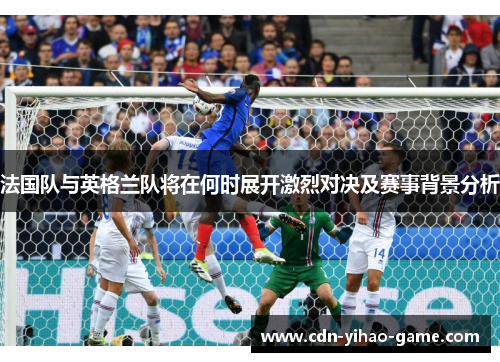 法国队与英格兰队将在何时展开激烈对决及赛事背景分析