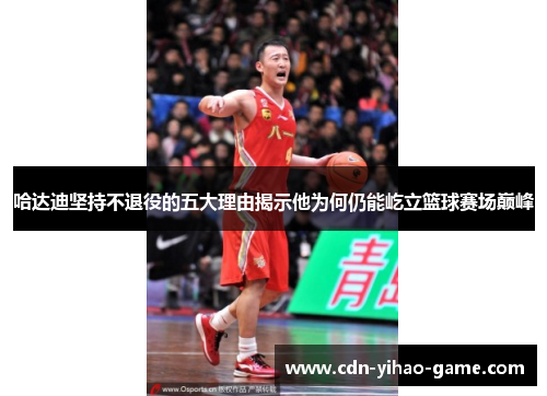 哈达迪坚持不退役的五大理由揭示他为何仍能屹立篮球赛场巅峰