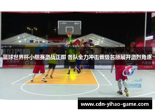 篮球世界杯小组赛激战正酣 各队全力冲击晋级名额展开激烈角逐