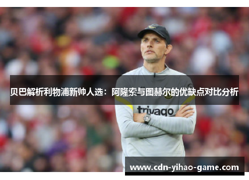 贝巴解析利物浦新帅人选：阿隆索与图赫尔的优缺点对比分析