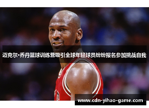 迈克尔·乔丹篮球训练营吸引全球年轻球员纷纷报名参加挑战自我 迈克尔·乔丹篮球训练营吸引全球年轻球员纷纷报名参加挑战自我