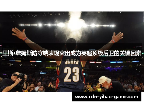 里斯·詹姆斯防守端表现突出成为英超顶级后卫的关键因素 里斯·詹姆斯防守端表现突出成为英超顶级后卫的关键因素